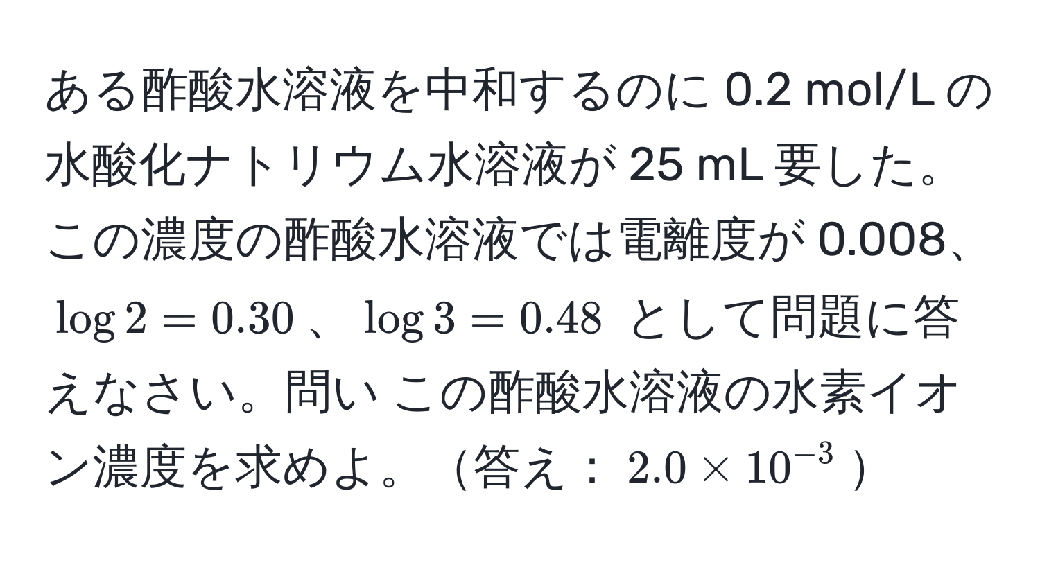 ある酢酸水溶液を中和するのに 0.2 mol/L の水酸化ナトリウム水溶液が 25 mL 要した。この濃度の酢酸水溶液では電離度が 0.008、$log 2 = 0.30$、$log 3 = 0.48$ として問題に答えなさい。問い この酢酸水溶液の水素イオン濃度を求めよ。答え：$2.0 * 10^(-3)$