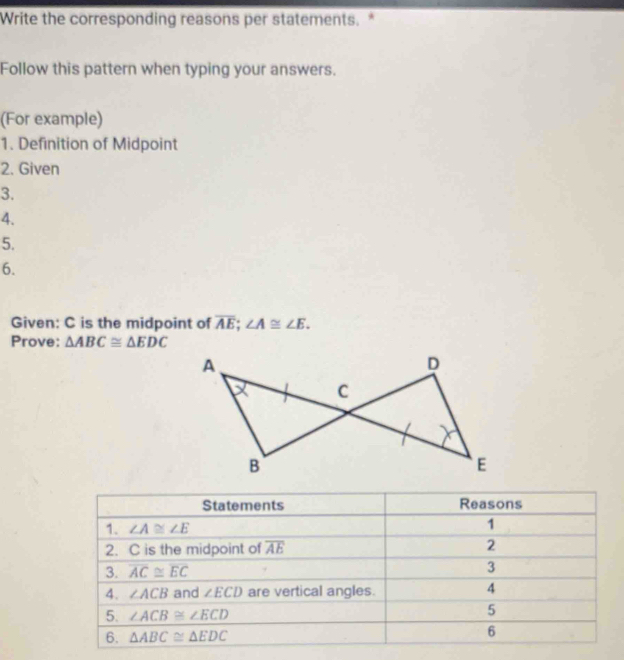 Write the corresponding reasons per statements. *
Follow this pattern when typing your answers.
(For example)
1. Definition of Midpoint
2. Given
3.
4.
5.
6.
Given: C is the midpoint of overline AE;∠ A≌ ∠ E.
Prove: △ ABC≌ △ EDC