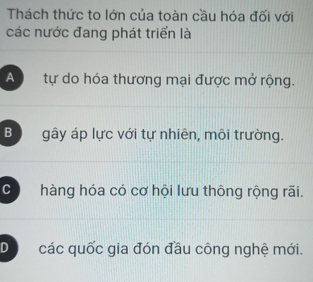 Thách thức to lớn của toàn cầu hóa đối với
các nước đang phát triển là
A tự do hóa thương mại được mở rộng.
B gây áp lực với tự nhiên, môi trường.
C hàng hóa có cơ hội lưu thông rộng rãi.
D các quốc gia đón đầu công nghệ mới.