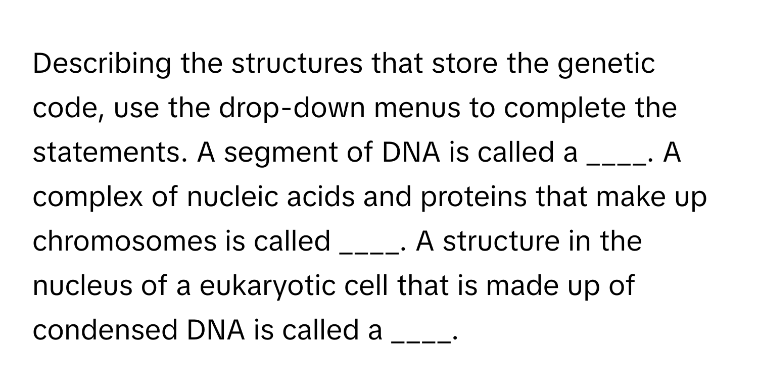 Describing the structures that store the genetic code, use the drop-down menus to complete the statements. A segment of DNA is called a ____. A complex of nucleic acids and proteins that make up chromosomes is called ____. A structure in the nucleus of a eukaryotic cell that is made up of condensed DNA is called a ____.