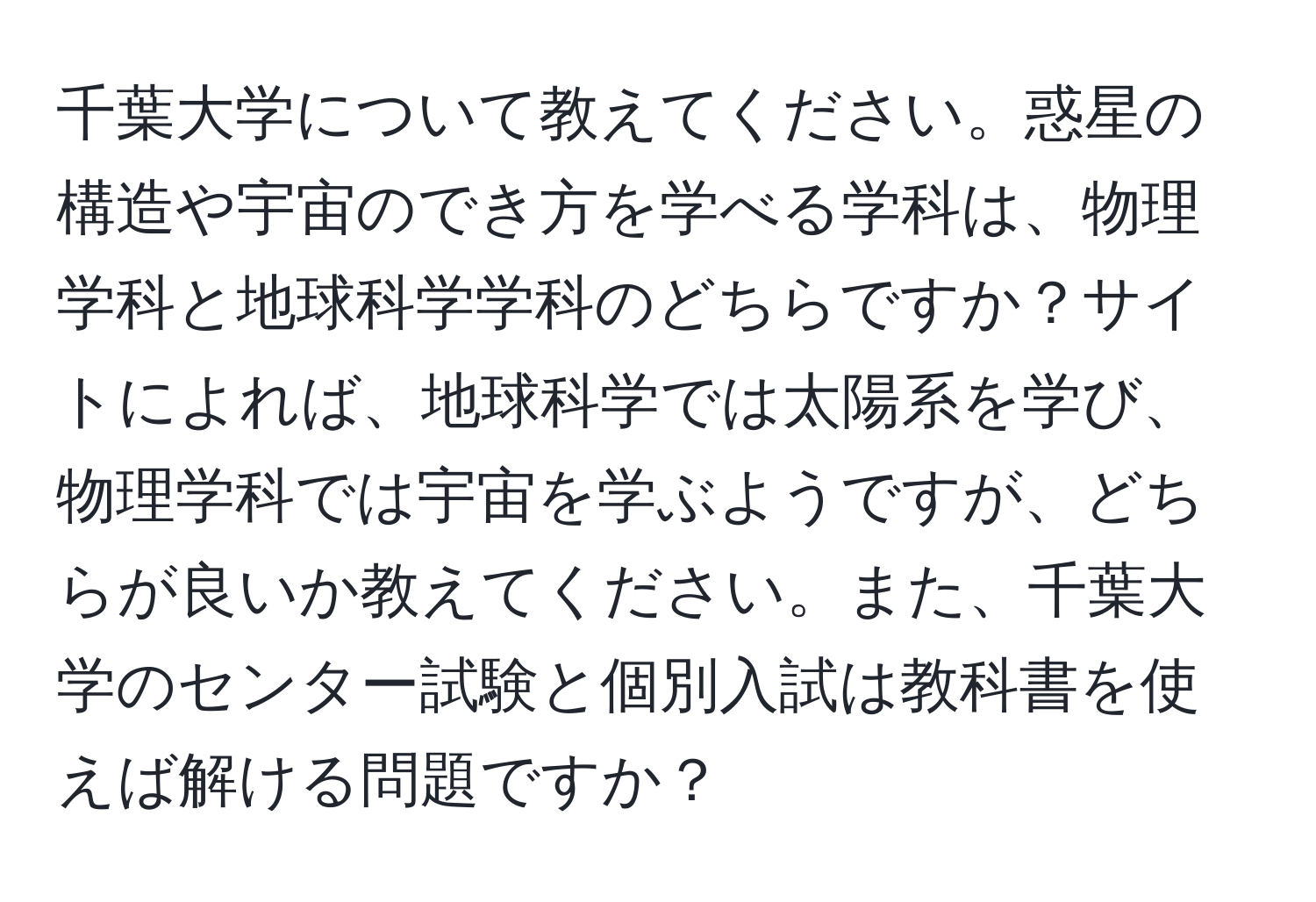 千葉大学について教えてください。惑星の構造や宇宙のでき方を学べる学科は、物理学科と地球科学学科のどちらですか？サイトによれば、地球科学では太陽系を学び、物理学科では宇宙を学ぶようですが、どちらが良いか教えてください。また、千葉大学のセンター試験と個別入試は教科書を使えば解ける問題ですか？