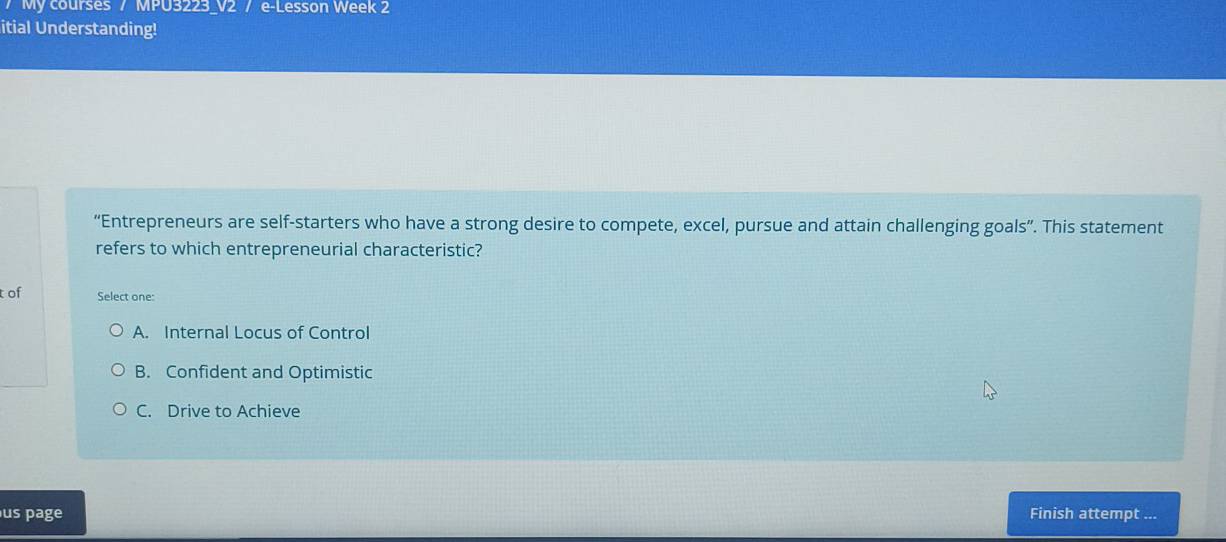 My courses / MPU3223_V2 / e-Lesson Week 2
itial Understanding!
“Entrepreneurs are self-starters who have a strong desire to compete, excel, pursue and attain challenging goals”. This statement
refers to which entrepreneurial characteristic?
tof Select one:
A. Internal Locus of Control
B. Confident and Optimistic
C. Drive to Achieve
us page Finish attempt ...