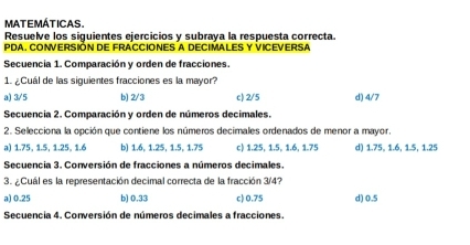 MATEMÁTICAS.
Resuelve los siguientes ejercicios y subraya la respuesta correcta.
PDA. CONVERSIÓN DE FRACCIONES A DECIMALES Y VICEVERSA
Secuencia 1. Comparación y orden de fracciones.
1. ¿Cuál de las siguientes fracciones es la mayor?
a) 3/5 b) 2/3 c) 2/5 d) 4/7
Secuencia 2. Comparación y orden de números decimales.
2. Selecciona la opción que contiene los números decimales ordenados de menor a mayor.
a) 1.75, 1.5, 1.25, 1.6 b) 1.6, 1.25, 1.5, 1.75 c) 1.25, 1.5, 1.6, 1.75 d) 1.75, 1.6, 1.5, 1.25
Secuencia 3. Conversión de fracciones a números decimales.
3. ¿Cuál es la representación decimal correcta de la fracción 3/4?
a) 0.25 b) 0.33 c) 0.75 d) 0.5
Secuencia 4. Conversión de números decimales a fracciones.