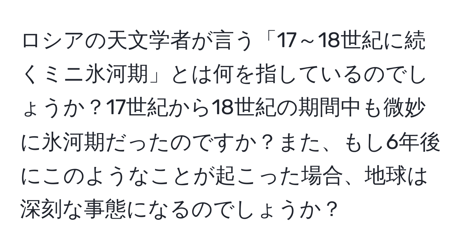 ロシアの天文学者が言う「17～18世紀に続くミニ氷河期」とは何を指しているのでしょうか？17世紀から18世紀の期間中も微妙に氷河期だったのですか？また、もし6年後にこのようなことが起こった場合、地球は深刻な事態になるのでしょうか？