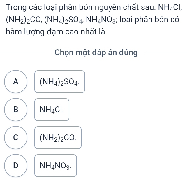 Trong các loại phân bón nguyên chất sau: NH_4Cl,
(NH_2)_2CO, (NH_4)_2SO_4, NH_4NO_3; loại phân bón có
hàm lượng đạm cao nhất là
Chọn một đáp án đúng
A (NH_4)_2SO_4.
B NH_4Cl.
C (NH_2)_2CO.
D NH_4NO_3.