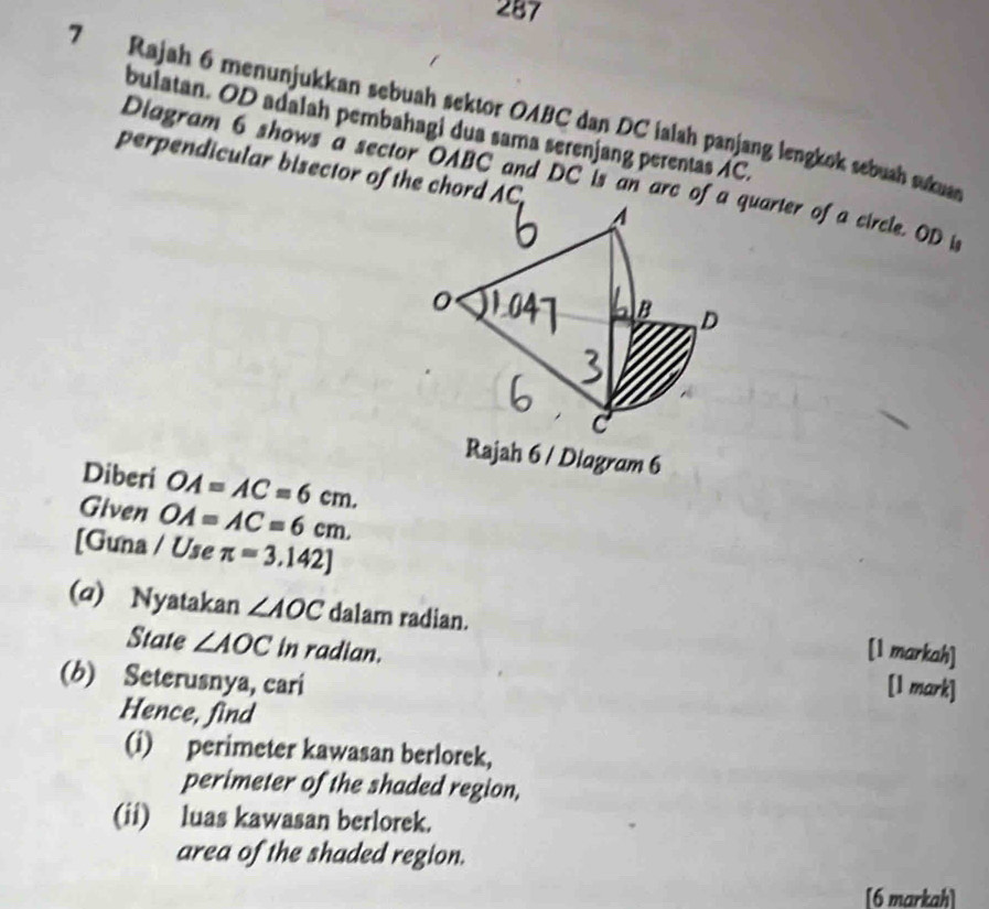 287 
7 Rajah 6 menunjukkan sebuah sektor OABC dan DC ialah panjang lengkok sebuah sukuan 
bulatan. OD adalah pembahagi dua sama serenjang perentas AC. 
perpendicular bisector of the chord AC
Diagram 6 shows a sector OABC and DC is an arc of a quarter of a circle. OD i 
A 
0 
B D 
c 
Rajah 6 / Diagram 6 
Diberi OA=AC=6cm. 
Given OA=AC=6cm. 
[Guna / Use π =3.142]
(a) Nyatakan ∠ AOC dalam radian. 
[1 markah] 
State ∠ AOC in radian. [1 mark] 
(b) Seterusnya, cari 
Hence, find 
(i) perimeter kawasan berlorek, 
perimeter of the shaded region, 
(ii) luas kawasan berlorek. 
area of the shaded region. 
[6 markah]