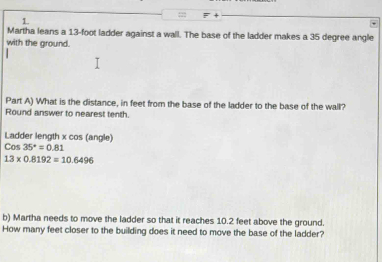 + 
1. 
Martha leans a 13-foot ladder against a wall. The base of the ladder makes a 35 degree angle 
with the ground. 
Part A) What is the distance, in feet from the base of the ladder to the base of the wall? 
Round answer to nearest tenth. 
Ladder length x cos (angle)
Cos35°=0.81
13* 0.8192=10.6496
b) Martha needs to move the ladder so that it reaches 10.2 feet above the ground. 
How many feet closer to the building does it need to move the base of the ladder?