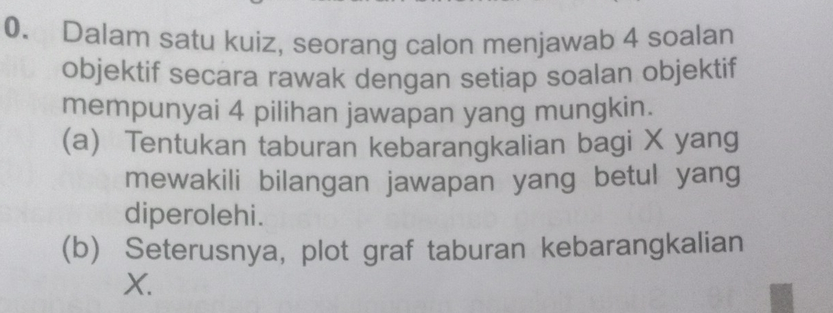 Dalam satu kuiz, seorang calon menjawab 4 soalan 
objektif secara rawak dengan setiap soalan objektif 
mempunyai 4 pilihan jawapan yang mungkin. 
(a) Tentukan taburan kebarangkalian bagi X yang 
mewakili bilangan jawapan yang betul yang 
diperolehi. 
(b) Seterusnya, plot graf taburan kebarangkalian
X.