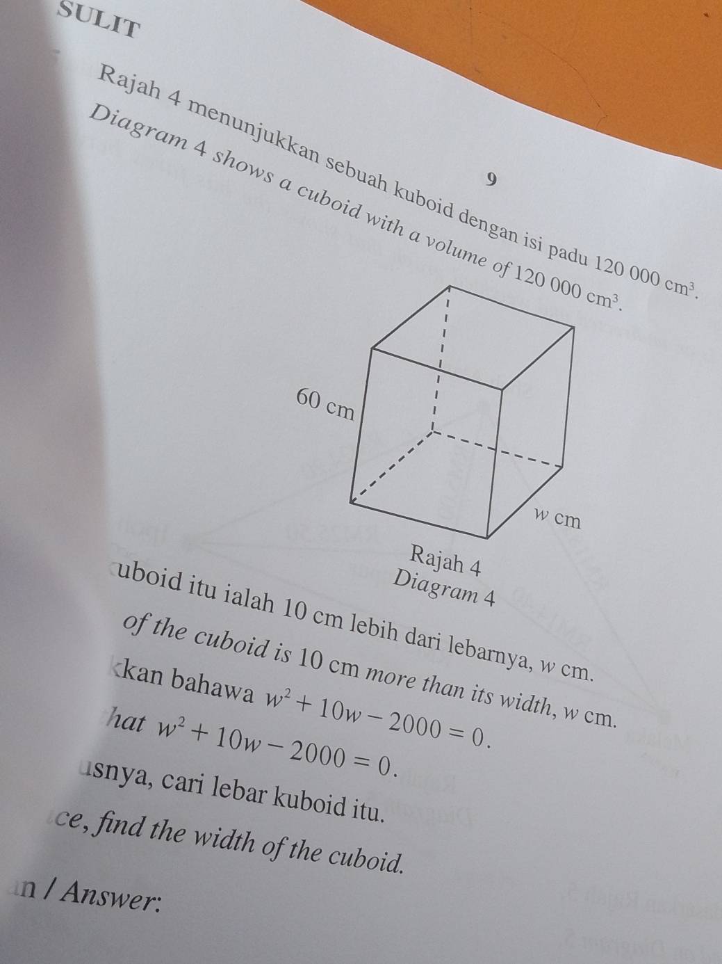 SULIT
Rajah 4 menunjukkan sebuah kuboid dengan isi pao 120000cm^3.
9
Diagram 4 shows a cuboid with a volume c
Diagram 4
uboid itu ialah 10 cm lebih dari lebarnya, w cm
of the cuboid is 10 cm more than its width, w cm
w^2+10w-2000=0.
hat w^2+10w-2000=0.
isnya, cari lebar kuboid itu.
ce, find the width of the cuboid.
n / Answer: