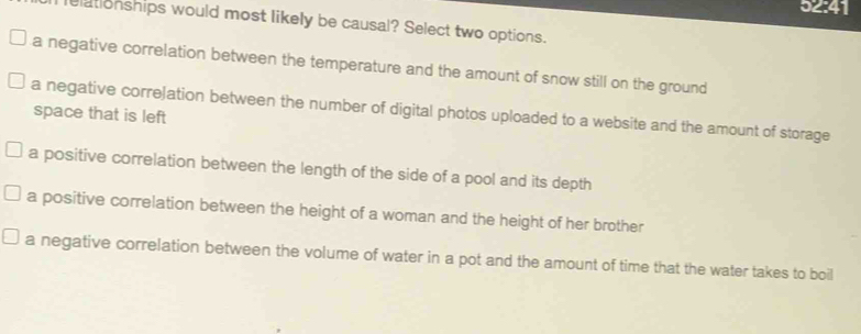 52:41
I elationships would most likely be causal? Select two options.
a negative correlation between the temperature and the amount of snow still on the ground
a negative correJation between the number of digital photos uploaded to a website and the amount of storage
space that is left
a positive correlation between the length of the side of a pool and its depth
a positive correlation between the height of a woman and the height of her brother
a negative correlation between the volume of water in a pot and the amount of time that the water takes to boil