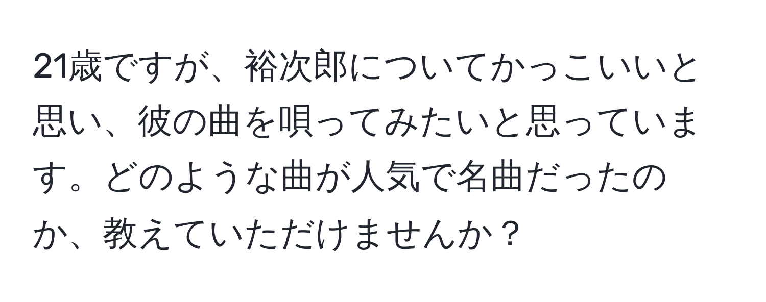 21歳ですが、裕次郎についてかっこいいと思い、彼の曲を唄ってみたいと思っています。どのような曲が人気で名曲だったのか、教えていただけませんか？