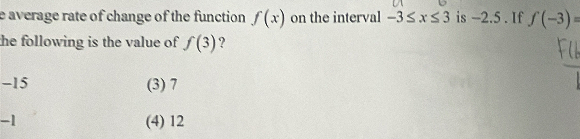 average rate of change of the function f(x) on the interval -3≤ x≤ 3 is −2.5. If f(-3)=
the following is the value of f(3) ?
-15 (3) 7
-1 (4) 12