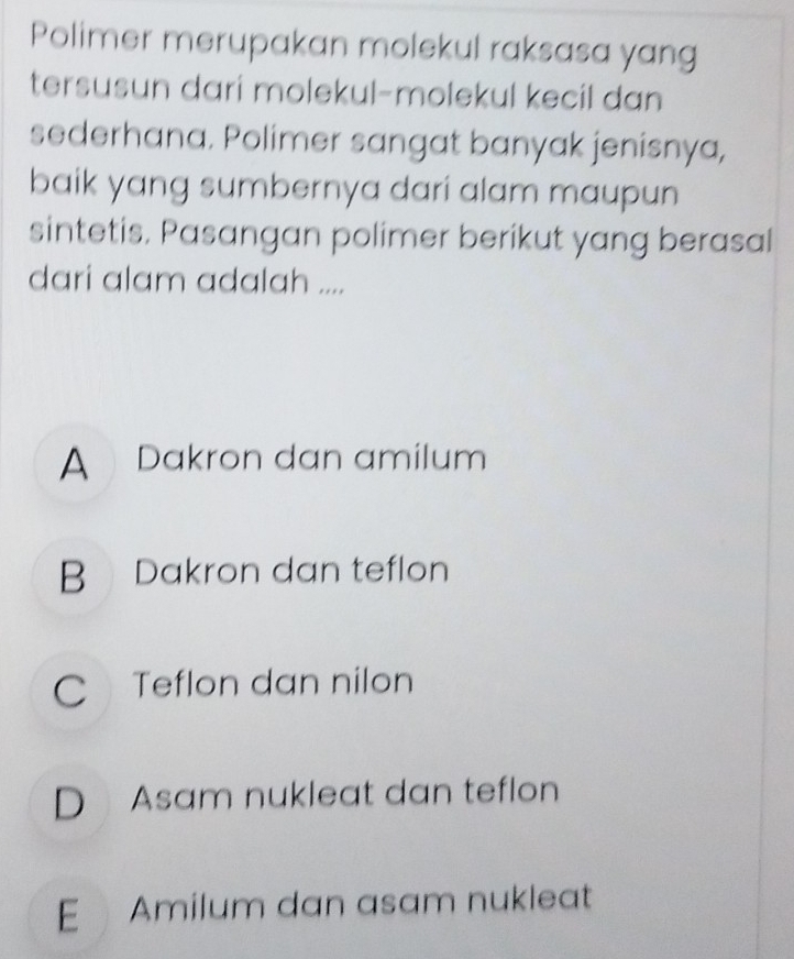 Polimer merupakan molekul raksasa yang
tersusun dari molekul-molekul kecil dan
sederhana. Polimer sangat banyak jenisnya,
baik yang sumbernya dari alam maupun
sintetis. Pasangan polimer berikut yang berasal
dari alam adalah ....
A Dakron dan amilum
B Dakron dan teflon
C Teflon dan nilon
D Asam nukleat dan teflon
E Amilum dan asam nukleat