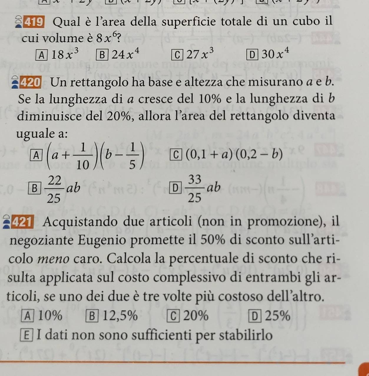 Qual è l'area della superficie totale di un cubo il
cui volume è 8x^6
A 18x^3 B 24x^4 C 27x^3 30x^4
D
420 Un rettangolo ha base e altezza che misurano a e b.
Se la lunghezza di a cresce del 10% e la lunghezza di b
diminuisce del 20%, allora l’area del rettangolo diventa
uguale a:
A (a+ 1/10 )(b- 1/5 ) C (0,1+a)(0,2-b)
B  22/25 ab
D  33/25 ab
21 Acquistando due articoli (non in promozione), il
negoziante Eugenio promette il 50% di sconto sull’arti-
colo meno caro. Calcola la percentuale di sconto che ri-
sulta applicata sul costo complessivo di entrambi gli ar-
ticoli, se uno dei due è tre volte più costoso dell’altro.
A 10% B 12,5% C 20% D 25%
E] I dati non sono sufficienti per stabilirlo
_