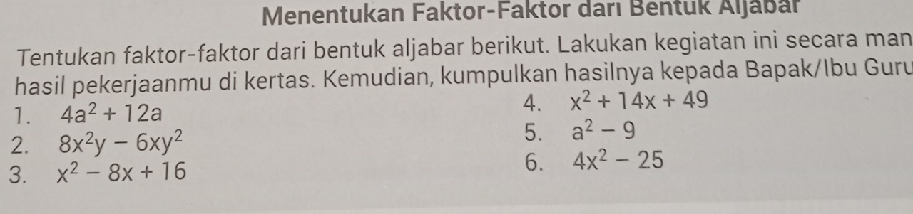 Menentukan Faktor-Faktor darı Bentuk Aljabar 
Tentukan faktor-faktor dari bentuk aljabar berikut. Lakukan kegiatan ini secara man 
hasil pekerjaanmu di kertas. Kemudian, kumpulkan hasilnya kepada Bapak/Ibu Guru 
1. 4a^2+12a
4. x^2+14x+49
2. 8x^2y-6xy^2
5. a^2-9
3. x^2-8x+16
6. 4x^2-25