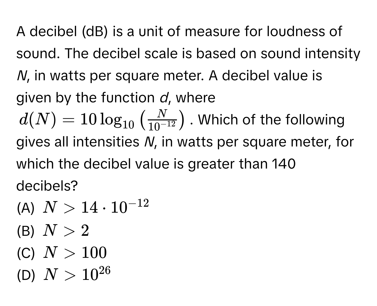 A decibel (dB) is a unit of measure for loudness of sound. The decibel scale is based on sound intensity *N*, in watts per square meter. A decibel value is given by the function *d*, where
$d(N) = 10 log_10 ( N/10^(-12) )$. Which of the following gives all intensities *N*, in watts per square meter, for which the decibel value is greater than 140 decibels? 
(A) $N > 14 · 10^(-12)$
(B) $N > 2$
(C) $N > 100$
(D) $N > 10^(26)$