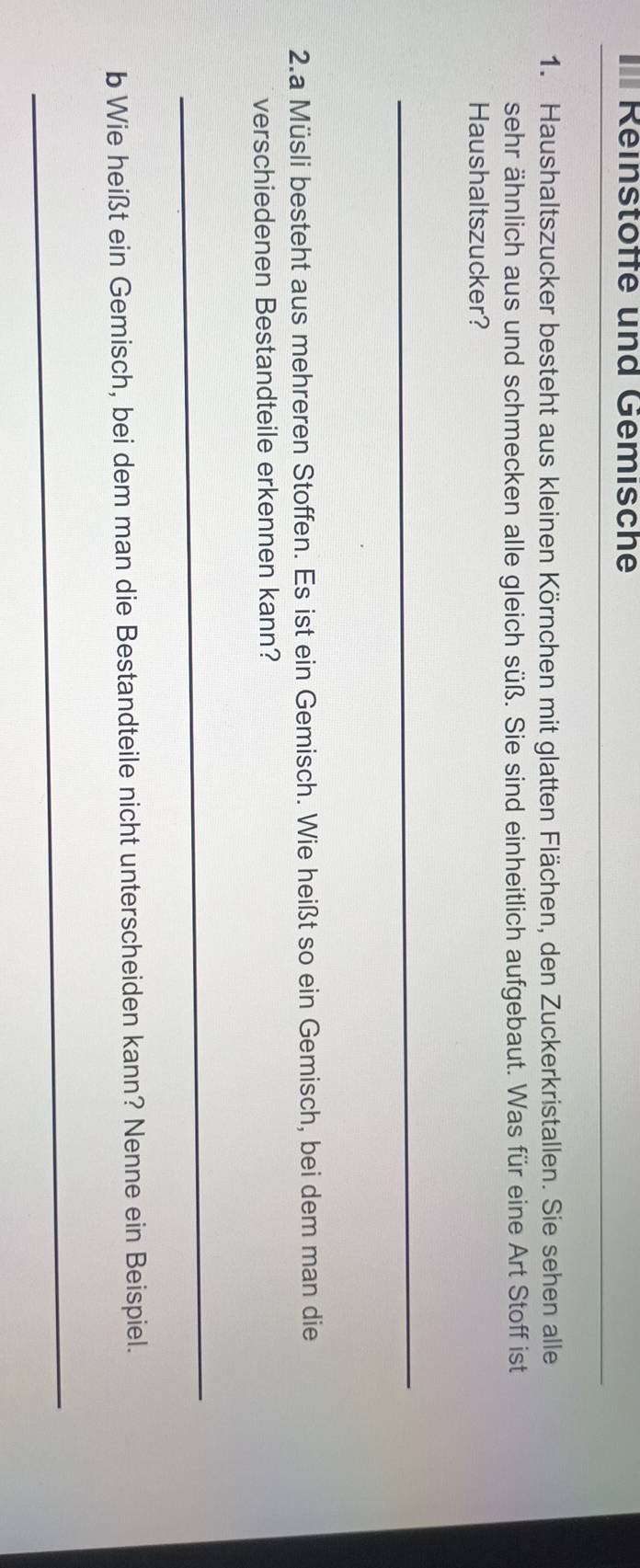 Reinstöffe und Gemische 
_ 
1. Haushaltszucker besteht aus kleinen Körnchen mit glatten Flächen, den Zuckerkristallen. Sie sehen alle 
sehr ähnlich aus und schmecken alle gleich süß. Sie sind einheitlich aufgebaut. Was für eine Art Stoff ist 
Haushaltszucker? 
_ 
2.a Müsli besteht aus mehreren Stoffen. Es ist ein Gemisch. Wie heißt so ein Gemisch, bei dem man die 
verschiedenen Bestandteile erkennen kann? 
_ 
b Wie heißt ein Gemisch, bei dem man die Bestandteile nicht unterscheiden kann? Nenne ein Beispiel. 
_