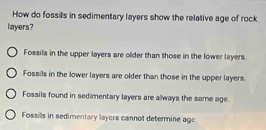 How do fossils in sedimentary layers show the relative age of rock
layers?
Fossils in the upper layers are older than those in the lower layers.
Fossils in the lower layers are older than those in the upper layers.
Fossils found in sedimentary layers are always the same age.
Fossils in sedimentary layers cannot determine age