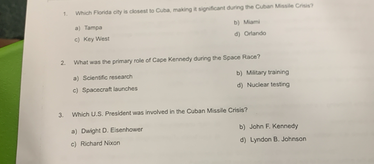 Which Florida city is closest to Cuba, making it significant during the Cuban Missile Crisis?
a) Tampa b) Miami
c) Key West d) Orlando
2. What was the primary role of Cape Kennedy during the Space Race?
a) Scientific research b) Military training
c) Spacecraft launches d) Nuclear testing
3. Which U.S. President was involved in the Cuban Missile Crisis?
a) Dwight D. Eisenhower b) John F. Kennedy
c) Richard Nixon d) Lyndon B. Johnson