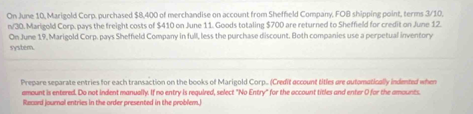 On June 10, Marigold Corp. purchased $8,400 of merchandise on account from Sheffield Company, FOB shipping point, terms 3/10,
n/30. Marigold Corp. pays the freight costs of $410 on June 11. Goods totaling $700 are returned to Sheffield for credit on June 12. 
On June 19, Marigold Corp. pays Sheffeld Company in full, less the purchase discount. Both companies use a perpetual inventory 
system. 
Prepare separate entries for each transaction on the books of Marigold Corp... (Credit account titles are automatically indented when 
amount is entered. Do not indent manually. If no entry is required, select "No Entry" for the account titles and enter 0 for the amounts. 
Recard journal entries in the order presented in the problem.)