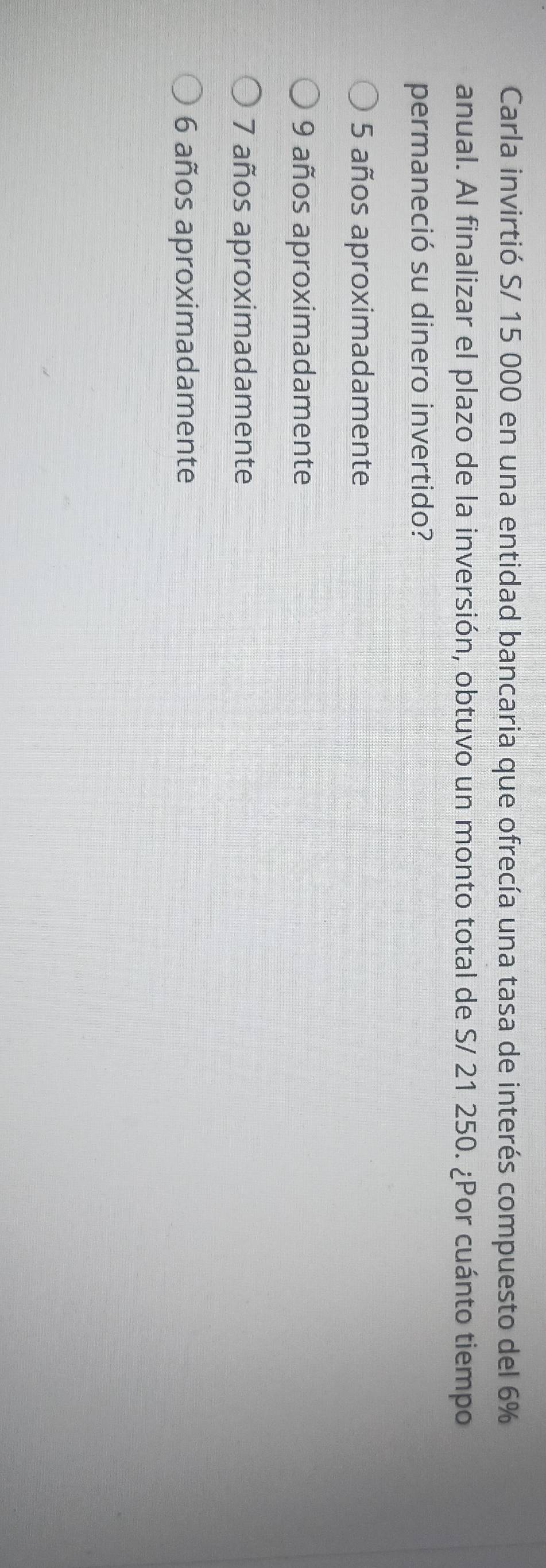 Carla invirtió S/ 15 000 en una entidad bancaria que ofrecía una tasa de interés compuesto del 6%
anual. Al finalizar el plazo de la inversión, obtuvo un monto total de S/ 21 250. ¿Por cuánto tiempo
permaneció su dinero invertido?
5 años aproximadamente
9 años aproximadamente
7 años aproximadamente
6 años aproximadamente