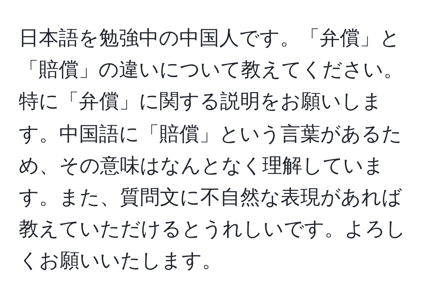 日本語を勉強中の中国人です。「弁償」と「賠償」の違いについて教えてください。特に「弁償」に関する説明をお願いします。中国語に「賠償」という言葉があるため、その意味はなんとなく理解しています。また、質問文に不自然な表現があれば教えていただけるとうれしいです。よろしくお願いいたします。