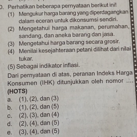 Perhatikan beberapa pernyataan berikut ini!
(1) Mengukur harga barang yang diperdagangkan
dalam eceran untuk dikonsumsi sendiri.
(2) Mengetahui harga makanan, perumahan,
sandang, dan aneka barang dan jasa.
(3) Mengetahui harga barang secara grosir.
(4) Menilai kesejahteraan petani dilihat dari nilai
tukar.
(5) Sebagai indikator inflasi.
Dari pernyataan di atas, peranan Indeks Harga
Konsumen (IHK) ditunjukkan oleh nomor ....
(HOTS)
a. (1), (2), dan (3)
b. (1), (2) ), dan (5)
C. (2), (3) , dan (4)
d. (2), (4), , dan (5)
, (4)
e. C ),(4 )| , dan (5)