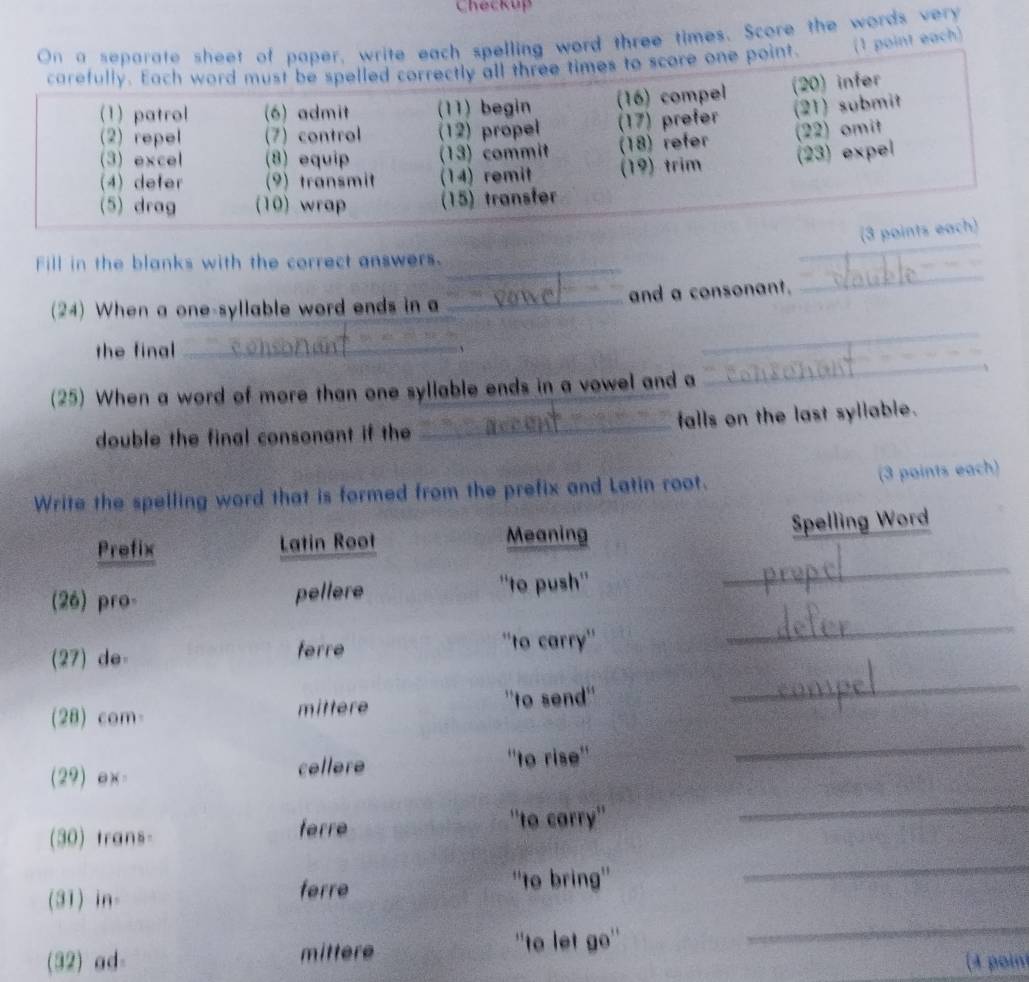 Checkup 
e each spelling word three times. Score the words very 
int. (1 point each) 
_ 
Fill in the blanks with the correct answers._ 
(24) When a one-syllable word ends in a _and a consonant. 
the final _` 
_ 
(25) When a word of more than one syllable ends in a vowel and a 
_ 
double the final consonant if the _falls on the last syllable. 
Write the spelling word that is formed from the prefix and Latin root. (3 points each) 
Prefix Latin Root Meaning Spelling Word 
(26) pro- pellere 
''to push'' 
_ 
_ 
(27) de- ferre ''to carry'' 
_ 
(28) com mittere 
''to send'' 
_ 
(29) ex= cellere 
''to rise'' 
_ 
_ 
(30) trans 
ferre ''to carry'' 
(31) in 
ferre ''to bring'' 
(32) ad- mittere ''to let go'' 
_ 
(4 poin)