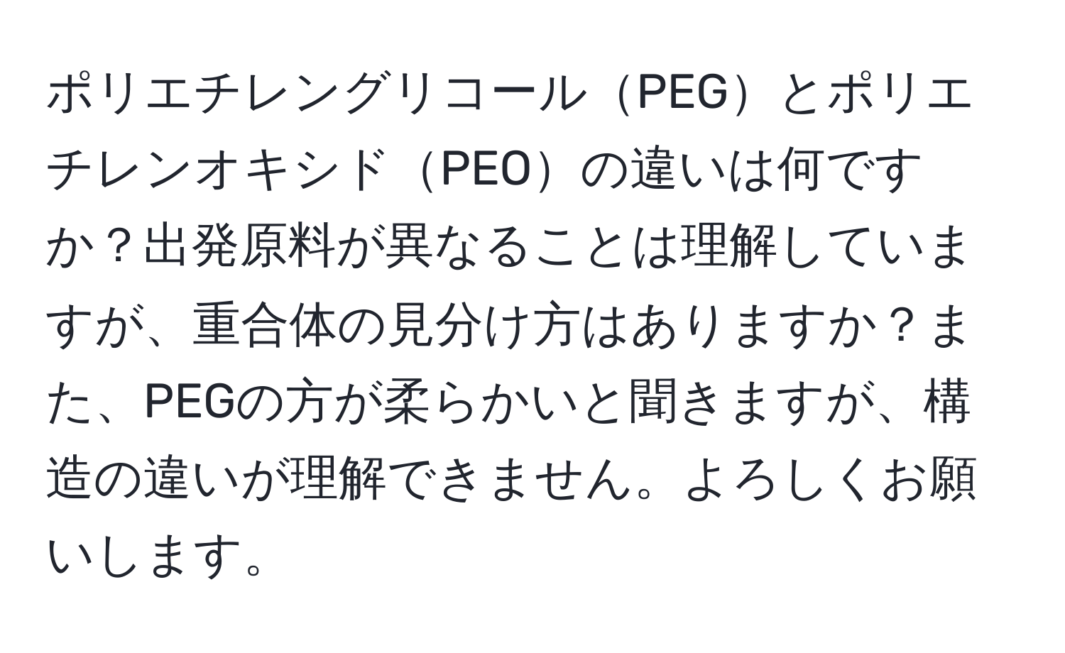 ポリエチレングリコールPEGとポリエチレンオキシドPEOの違いは何ですか？出発原料が異なることは理解していますが、重合体の見分け方はありますか？また、PEGの方が柔らかいと聞きますが、構造の違いが理解できません。よろしくお願いします。