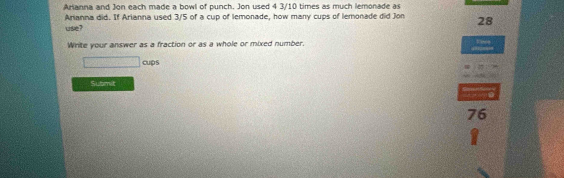 Arianna and Jon each made a bowl of punch. Jon used 4 3/10 times as much lemonade as 
Arianna did. If Arianna used 3/5 of a cup of lemonade, how many cups of lemonade did Jon 
28 
use? 
Write your answer as a fraction or as a whole or mixed number. 
cups 
Submit
76