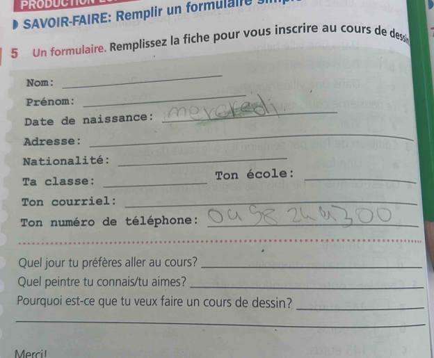 PRODUCTION 
SAVOIR-FAIRE: Remplir un formul l 
5 Un formulaire. Remplissez la fiche pour vous inscrire au cours de dessin 
Nom : 
_ 
_ 
_ 
Prénom: 
Date de naissance: 
Adresse: 
_ 
Nationalité:_ 
Ta classe: _Ton école:_ 
Ton courriel:_ 
Ton numéro de téléphone:_ 
_ 
Quel jour tu préfères aller au cours?_ 
Quel peintre tu connais/tu aimes?_ 
Pourquoi est-ce que tu veux faire un cours de dessin?_ 
_ 
Mrci l