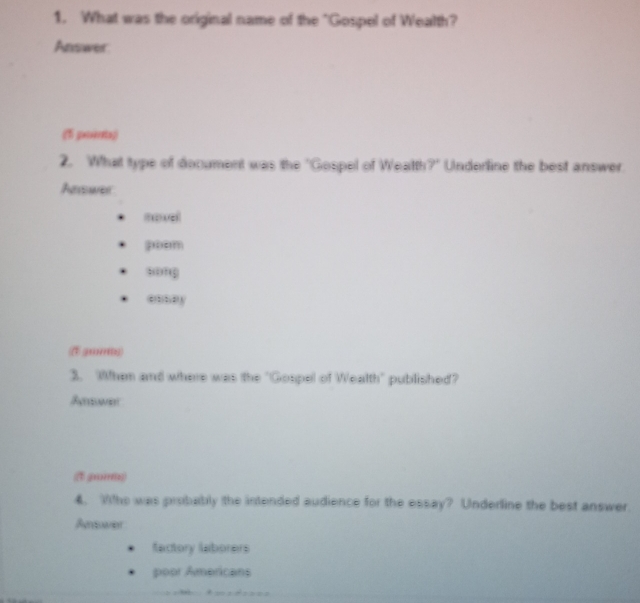 What was the original name of the "Gospel of Wealth?
Answer
(f poits)
2. What type of document was the "Gospel of Weatth?" Underline the best answer.
Answer
movel
gom
“ong
enny
3. When and where was the "Gospel of Wealth" published?
Aewer
(1 g)
4. Wtho was probably the intended audience for the essay? Underline the best answer.
Arduarier
factory laborers
poor Americans