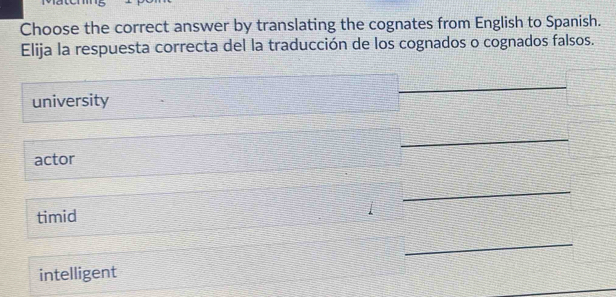 Choose the correct answer by translating the cognates from English to Spanish.
Elija la respuesta correcta del la traducción de los cognados o cognados falsos.
_
university
_
_
actor
_
timid
_
intelligent