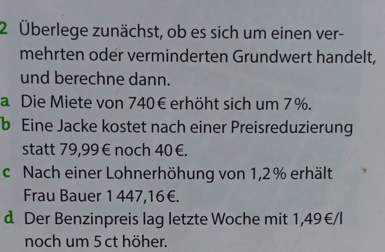 2 Überlege zunächst, ob es sich um einen ver- 
mehrten oder verminderten Grundwert handelt, 
und berechne dann. 
a Die Miete von 740€ erhöht sich um 7%. 
b Eine Jacke kostet nach einer Preisreduzierung 
statt 79,99€ noch 40€. 
c Nach einer Lohnerhöhung von 1,2% erhält 
Frau Bauer 1 447,16€. 
d Der Benzinpreis lag letzte Woche mit 1,49€/l
noch um 5 ct höher.