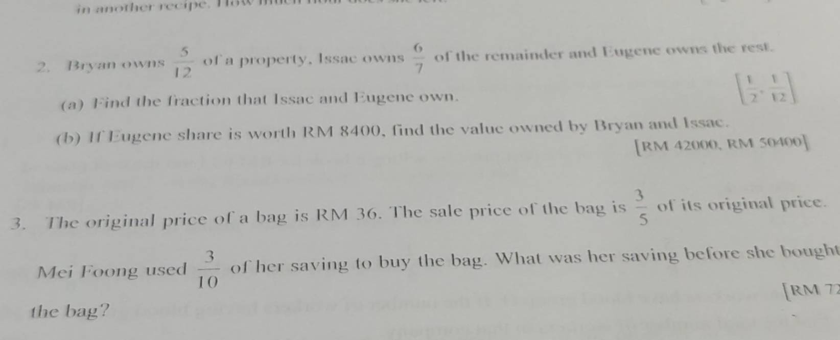 in another recipe. Haw m 
2. Bryan owns  5/12  of a property. Issac owns  6/7  of the remainder and Eugene owns the rest. 
(a) Find the fraction that Issac and Eugene own.
[ 1/2 , 1/12 ]
(b) If Eugene share is worth RM 8400, find the value owned by Bryan and Issac. 
[ RM 42000, RM 50400 ] 
3. The original price of a bag is RM 36. The sale price of the bag is  3/5  of its original price. 
Mei Foong used  3/10  of her saving to buy the bag. What was her saving before she bought 
[ rm 77
the bag?