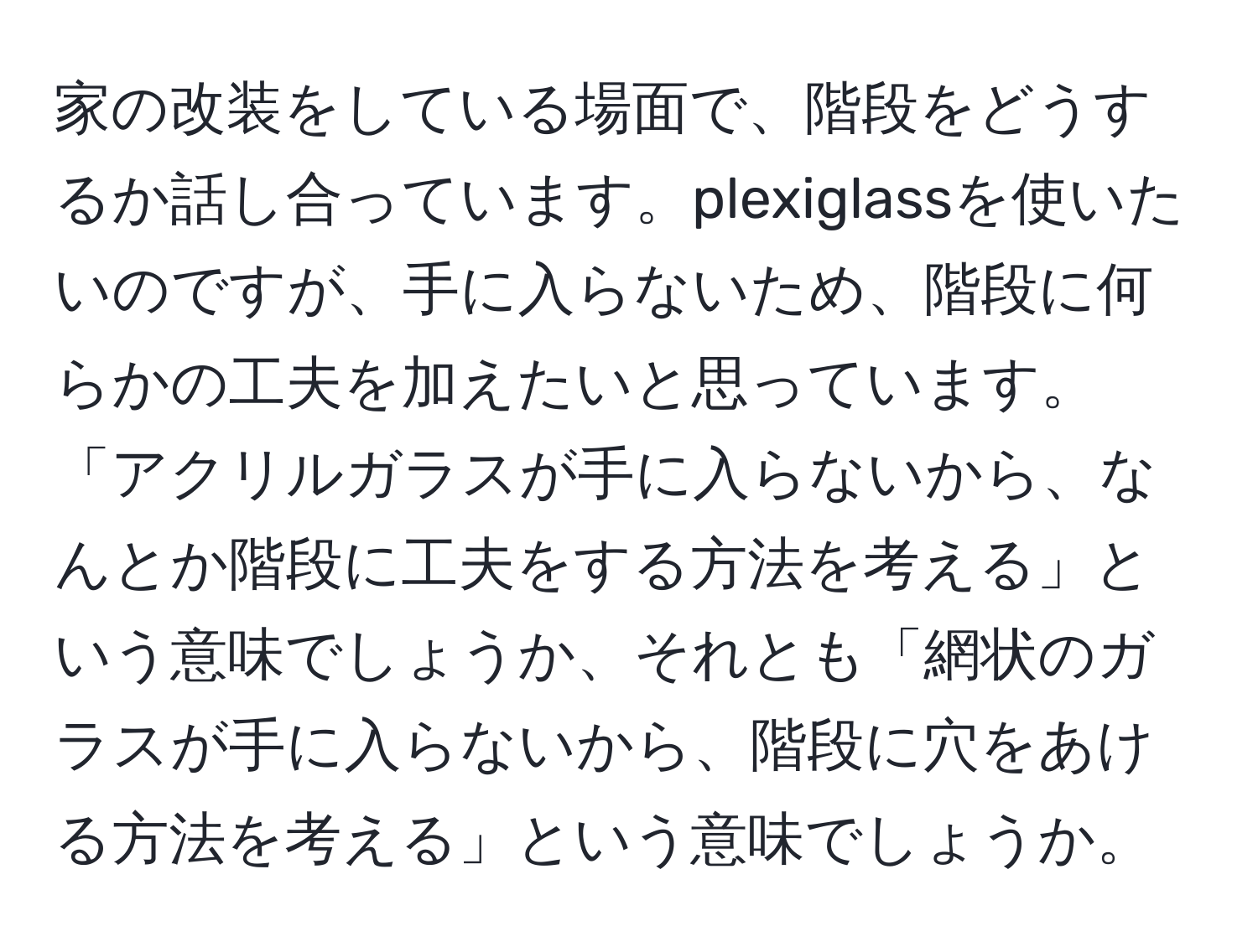 家の改装をしている場面で、階段をどうするか話し合っています。plexiglassを使いたいのですが、手に入らないため、階段に何らかの工夫を加えたいと思っています。「アクリルガラスが手に入らないから、なんとか階段に工夫をする方法を考える」という意味でしょうか、それとも「網状のガラスが手に入らないから、階段に穴をあける方法を考える」という意味でしょうか。