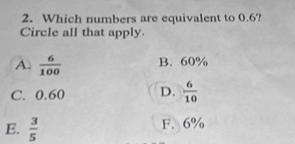 Which numbers are equivalent to 0.6?
Circle all that apply.
A.  6/100  B. 60%
C. 0.60 D.  6/10 
E.  3/5  F. 6%