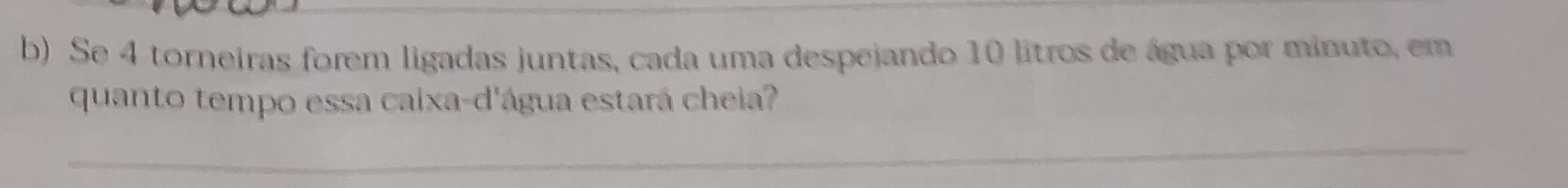 Se 4 torneiras forem ligadas juntas, cada uma despejando 10 litros de água por minuto, em 
quanto tempo essa caixa-d'água estará cheia? 
_