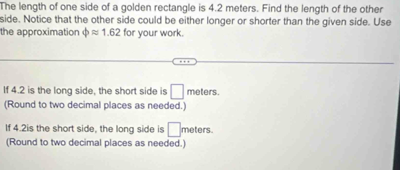 The length of one side of a golden rectangle is 4.2 meters. Find the length of the other 
side. Notice that the other side could be either longer or shorter than the given side. Use 
the approximation phi approx 1.62 for your work. 
If 4.2 is the long side, the short side is □ m eters. 
(Round to two decimal places as needed.) 
If 4.2is the short side, the long side is □ n meters. 
(Round to two decimal places as needed.)