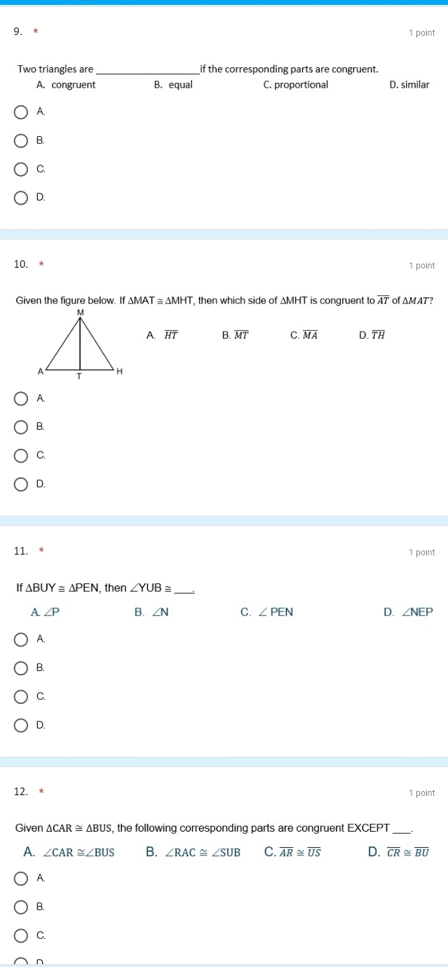 Two triangles are_ if the corresponding parts are congruent.
A. congruent B. equal C. proportional D. similar
A.
B.
C.
D.
10. * 1 point
Given the figure below. If △ MAT≌ △ MHT , then which side of ∆MHT is congruent to overline AT of ΔMAT?
A overline HT B. overline MT C. overline MA D. overline TH
A.
B.
C.
D.
11. 1 point
If △ BUY≌ △ PEN , then ∠ YUB≌ _
A ∠ P B. ∠ N C. ∠ PEN D. ∠ NEP
A.
B.
C.
D.
12. *
1 point
Given △ CAR≌ △ BUS , the following corresponding parts are congruent EXCEPT
A. ∠ CAR≌ ∠ BUS B. ∠ RAC≌ ∠ SUB C. overline AR≌ overline US D. overline CR≌ overline BU
A.
B.
C.
n