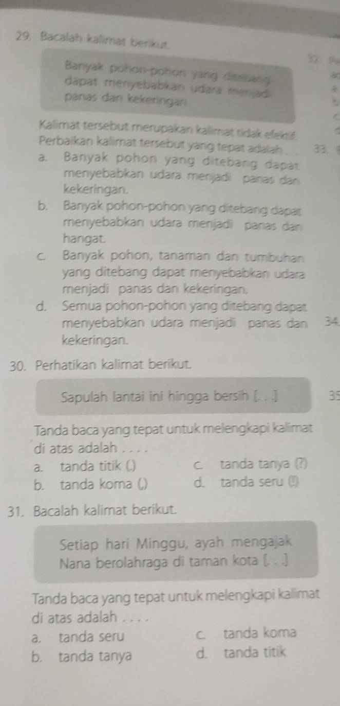 Bacalah kalimat berikut. 32 9
Banyak pohon-pohon yang ditebang
dapat menyebabkan udara menjadi
panas dan kekeringan.
C
Kalimat tersebut merupakanı kalimat tidak efek f,
Perbaikan kalimat tersebut yang tepat adalah 33.
a. Banyak pohon yang ditebang dapat
menyebabkan udara menjadi paras dan
kekeringan.
b. Banyak pohon-pohon yang ditebang dapat
menyebabkan udara menjadi panas dan
hangat.
c. Banyak pohon, tanaman dan tumbuhan
yang ditebang dapat menyebabkan udara
menjadi panas dan kekeringan.
d. Semua pohon-pohon yang ditebang dapat
menyebabkan udara menjadi panas dan 34
kekeringan.
30. Perhatikan kalimat berikut.
Sapulah lantai ini hingga bersih (. . .) 35
Tanda baca yang tepat untuk melengkapi kalimat
di atas adalah . . . .
a. tanda titik (.) c. tanda tanya (?)
b. tanda koma (,) d. tanda seru (!)
31. Bacalah kalimat berikut.
Setiap hari Minggu, ayah mengajak
Nana berolahraga di taman kota (. . .)
Tanda baca yang tepat untuk melengkapi kalimat
di atas adalah . . . .
a. tanda seru c. tanda koma
b. tanda tanya d. tanda titik