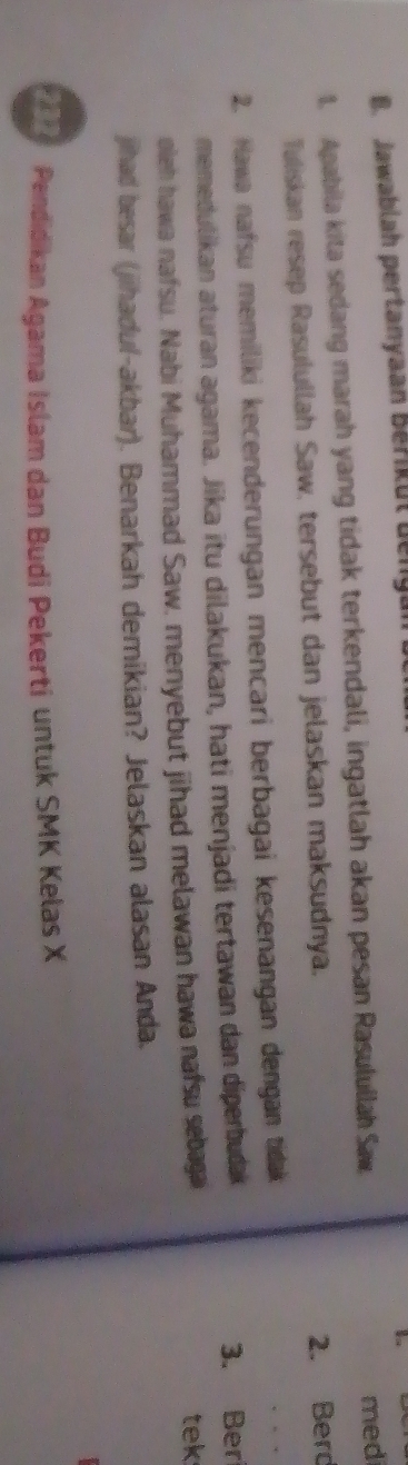Jawablah pertanyaan Berikut beng 
1. Apabila kita sedang marah yang tidak terkendali, ingatlah akan pesan Rasulullah Saw med 
Tuliskan resep Rasulullah Saw, tersebut dan jelaskan maksudnya. 
2. Berd 
2. Hawa nafsu memiliki kecenderungan mencari berbagai kesenangan dengan tidak 
memedulikan aturan agama. Jika itu dilakukan, hati menjadi tertawan dan diperbudak 3. Ber 
oleh hawa nafsu. Nabi Muhammad Saw, menyebut jihad melawan hawa nafsu sebagai 
tek 
jihad besar (jihadul-akbar). Benarkah demikian? Jelaskan alasan Anda. 
2 7 Pendidikan Agama Islam dan Budi Pekerti untuk SMK Kelas X