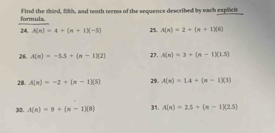 Find the third, fifth, and tenth terms of the sequence described by each explicit 
formula. 
24. A(n)=4+(n+1)(-5) 25. A(n)=2+(n+1)(6)
26. A(n)=-5.5+(n-1)(2) 27. A(n)=3+(n-1)(1.5)
28. A(n)=-2+(n-1)(5) 29. A(n)=1.4+(n-1)(3)
30. A(n)=9+(n-1)(8) 31. A(n)=2.5+(n-1)(2.5)