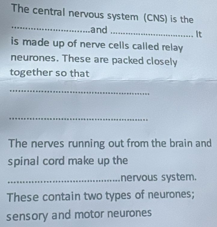 The central nervous system (CNS) is the 
_ 
and 
_It 
is made up of nerve cells called relay 
neurones. These are packed closely 
_ 
together so that 
_ 
_ 
The nerves running out from the brain and 
spinal cord make up the 
_nervous system. 
These contain two types of neurones; 
sensory and motor neurones