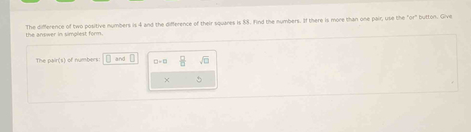 The difference of two positive numbers is 4 and the difference of their squares is 88. Find the numbers. If there is more than one pair, use the "or" button. Give 
the answer in simplest form. 
The pair(s) of numbers: □ and □ □ =□  □ /□   sqrt(□ )
×