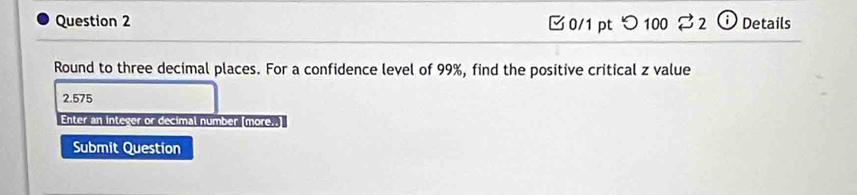 つ100 %2 ⓘ Details 
Round to three decimal places. For a confidence level of 99%, find the positive critical z value
2.575
Enter an integer or decimal number [more..] 
Submit Question