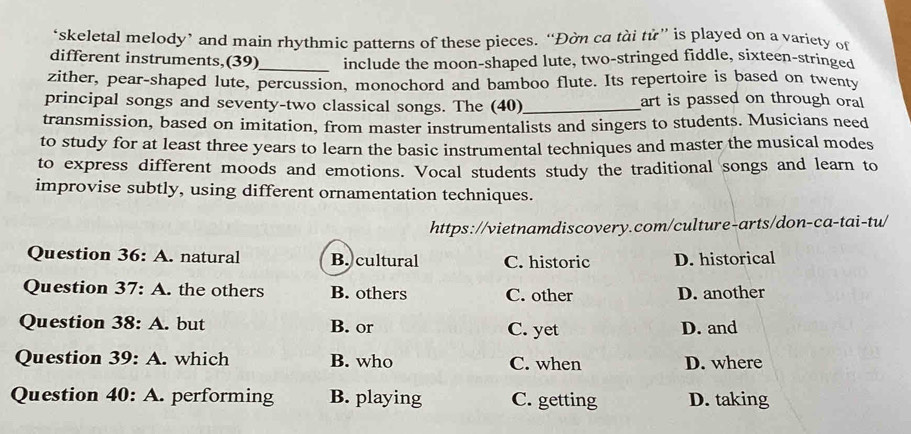 ‘skeletal melody’ and main rhythmic patterns of these pieces. “Đờn ca tài tử” is played on a variety of
different instruments,(39)_ include the moon-shaped lute, two-stringed fiddle, sixteen-stringed
zither, pear-shaped lute, percussion, monochord and bamboo flute. Its repertoire is based on twenty
principal songs and seventy-two classical songs. The (40)_ art is passed on through oral
transmission, based on imitation, from master instrumentalists and singers to students. Musicians need
to study for at least three years to learn the basic instrumental techniques and master the musical modes
to express different moods and emotions. Vocal students study the traditional songs and learn to
improvise subtly, using different ornamentation techniques.
https://vietnamdiscovery.com/culture-arts/don-ca-tai-tu/
Question 36: A. natural B. cultural C. historic D. historical
Question 37 : A. the others B. others C. other D. another
Question 38:A . but B. or C. yet D. and
Question 39:A . which B. who C. when D. where
Question 40:A . performing B. playing C. getting D. taking