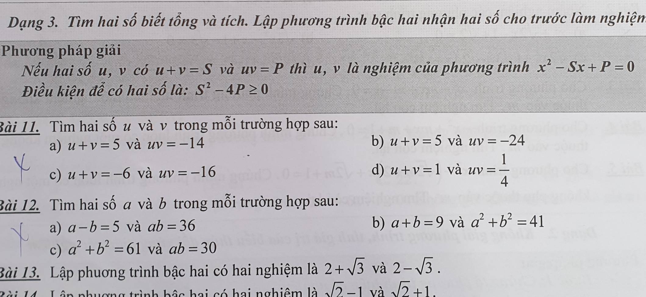 Dạng 3. Tìm hai số biết tổng và tích. Lập phương trình bậc hai nhận hai số cho trước làm nghiệm 
Phương pháp giải 
Nếu hai số u, v có u+v=S và uv=P thì u, v là nghiệm của phương trình x^2-Sx+P=0
Điều kiện để có hai số là: S^2-4P≥ 0
Bài 11. Tìm hai số u và ν trong mỗi trường hợp sau: 
a) u+v=5 và uv=-14 b) u+v=5 và uv=-24
c) u+v=-6 và uv=-16
d) u+v=1 và uv= 1/4 
Bài 12. Tìm hai số a và b trong mỗi trường hợp sau: 
a) a-b=5 và ab=36
b) a+b=9 và a^2+b^2=41
c) a^2+b^2=61 và ab=30
Bài 13. Lập phuơng trình bậc hai có hai nghiệm là 2+sqrt(3) và 2-sqrt(3). 
ợng trình bậc hai có hai nghiêm là sqrt(2)-1 và sqrt(2)+1.