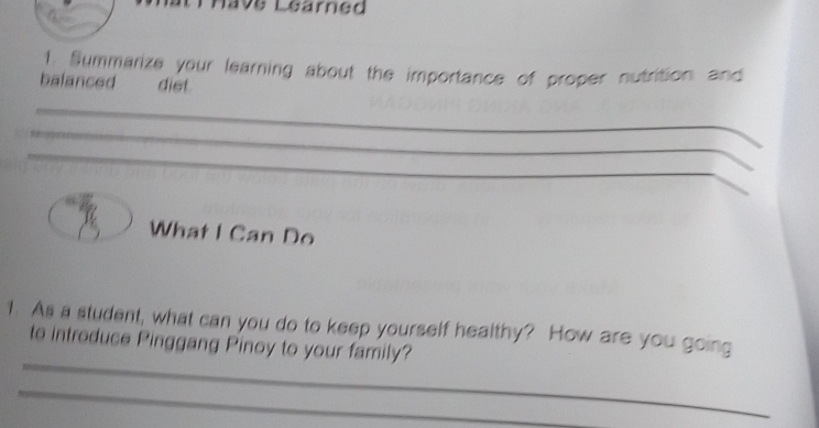 Have Learned 
1 Summarize your learning about the importance of proper nutrition and 
balanced dist 
_ 
_ 
_ 
_ 
What I Can Do 
_ 
1. As a student, what can you do to keep yourself healthy? How are you going 
to introduce Pinggang Pinoy to your family? 
_