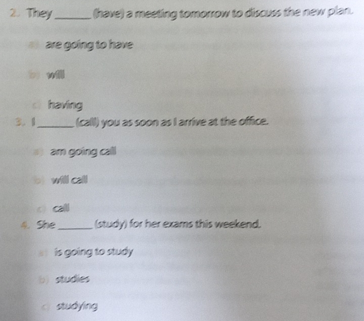 They_ (have) a meeting tomorrow to discuss the new plan.
are going to have
bị vǚ
c having
3.1_ (call) you as soon as I arrive at the office.
am going call
bị will call
o call
4. She _(study) for her exams this weekend.
s is going to study
b studies
c studying